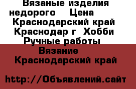 Вязаные изделия недорого  › Цена ­ 100 - Краснодарский край, Краснодар г. Хобби. Ручные работы » Вязание   . Краснодарский край